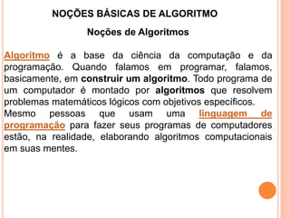 NOÇÕES BÁSICAS DE ALGORITMO
Noções de Algoritmos
Algoritmo é a base da ciência da computação e da
programação. Quando falamos em programar, falamos,
basicamente, em construir um algoritmo. Todo programa de
um computador é montado por algoritmos que resolvem
problemas matemáticos lógicos com objetivos específicos.
Mesmo pessoas que usam uma linguagem de
programação para fazer seus programas de computadores
estão, na realidade, elaborando algoritmos computacionais
em suas mentes.
 