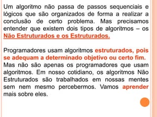 Um algoritmo não passa de passos sequenciais e
lógicos que são organizados de forma a realizar a
conclusão de certo problema. Mas precisamos
entender que existem dois tipos de algoritmos – os
Não Estruturados e os Estruturados.
Programadores usam algoritmos estruturados, pois
se adequam a determinado objetivo ou certo fim.
Mas não são apenas os programadores que usam
algoritmos. Em nosso cotidiano, os algoritmos Não
Estruturados são trabalhados em nossas mentes
sem nem mesmo percebermos. Vamos aprender
mais sobre eles.
 