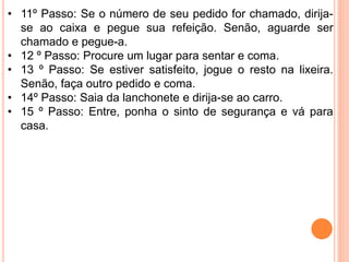 • 11º Passo: Se o número de seu pedido for chamado, dirija-
se ao caixa e pegue sua refeição. Senão, aguarde ser
chamado e pegue-a.
• 12 º Passo: Procure um lugar para sentar e coma.
• 13 º Passo: Se estiver satisfeito, jogue o resto na lixeira.
Senão, faça outro pedido e coma.
• 14º Passo: Saia da lanchonete e dirija-se ao carro.
• 15 º Passo: Entre, ponha o sinto de segurança e vá para
casa.
 
