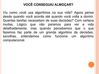 VOCÊ CONSEGUIU ALMOÇAR?
Viu como você usa algoritmos na sua vida? Agora pense
desde quando você acorda até quando você volta a dormir.
Quantas tarefas necessitam de suas decisões? Com certeza
muitas. Lógico que não paramos para ver a vida
detalhadamente, mas quando percebemos que o que
fazemos faz parte de um grande algoritmo de decisões,
escolhas, entendemos como funciona um algoritmo
computacional.
 