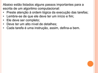 Abaixo estão listados alguns passos importantes para a
escrita de um algoritmo computacional:
• Preste atenção à ordem lógica da execução das tarefas;
• Lembre-se de que ele deve ter um início e fim;
• Ele deve ser completo;
• Deve ter um alto nível de detalhes;
• Cada tarefa é uma instrução, assim, defina-a bem.
 