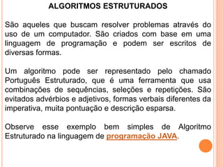 ALGORITMOS ESTRUTURADOS
São aqueles que buscam resolver problemas através do
uso de um computador. São criados com base em uma
linguagem de programação e podem ser escritos de
diversas formas.
Um algoritmo pode ser representado pelo chamado
Português Estruturado, que é uma ferramenta que usa
combinações de sequências, seleções e repetições. São
evitados advérbios e adjetivos, formas verbais diferentes da
imperativa, muita pontuação e descrição esparsa.
Observe esse exemplo bem simples de Algoritmo
Estruturado na linguagem de programação JAVA.
 
