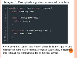 Listagem 1: Exemplo de algoritmo estruturado em Java
Nesse exemplo, vemos uma classe chamada filmes, que é uma
extensão de outra classe chamada conexão. Logo após, é declarada
uma variável e são implementados os métodos get/set.
 