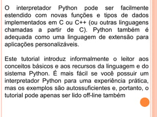 O interpretador Python pode ser facilmente
estendido com novas funções e tipos de dados
implementados em C ou C++ (ou outras linguagens
chamadas a partir de C). Python também é
adequada como uma linguagem de extensão para
aplicações personalizáveis.
Este tutorial introduz informalmente o leitor aos
conceitos básicos e aos recursos da linguagem e do
sistema Python. É mais fácil se você possuir um
interpretador Python para uma experiência prática,
mas os exemplos são autossuficientes e, portanto, o
tutorial pode apenas ser lido off-line também
 