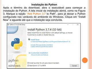 Instalação do Python
Após o término do download, abra o executável para começar a
instalação do Python. A tela inicial da instalação abrirá, como na Figura
3. Marque a opção “Add Python 3.7 to Path”, para já deixar o Python
configurado nas variáveis de ambiente do Windows. Clique em “Install
Now” e aguarde até que a instalação seja concluída.
 