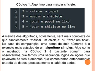 Código 1. Algoritmo para mascar chiclete.
A maioria dos algoritmos, obviamente, será mais complexa do
que simplesmente “mascar um chiclete” ou “fazer um bolo”.
No caso da computação, uma soma de dois números é o
exemplo mais clássico de um algoritmo simples. Algo como
o mostrado na Código 2 é bastante comum para
observarmos que temos uma sequência lógica de ações que
envolvem os três elementos que comentamos anteriormente:
entrada de dados, processamento e saída de dados.
 