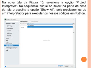 Na nova tela da Figura 10, selecione a opção “Project
Interpreter”. Na sequência, clique no select na parte de cima
da tela e escolha a opção “Show All”, pois precisaremos de
um interpretador para executar os nossos códigos em Python.
 