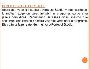 .
CONHECENDO O PORTUGOL
Agora que você já instalou o Portugol Studio, vamos conhecê-
lo melhor. Logo de cara, ao abrir o programa, surge uma
janela com dicas. Recomendo ler essas dicas, mesmo que
você não faça isso na primeira vez que você abrir o programa.
Elas vão te fazer entender melhor o Portugol Studio.
 