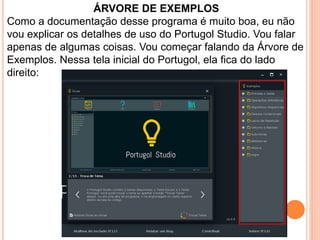 ÁRVORE DE EXEMPLOS
Como a documentação desse programa é muito boa, eu não
vou explicar os detalhes de uso do Portugol Studio. Vou falar
apenas de algumas coisas. Vou começar falando da Árvore de
Exemplos. Nessa tela inicial do Portugol, ela fica do lado
direito:
 