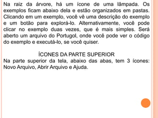 Na raiz da árvore, há um ícone de uma lâmpada. Os
exemplos ficam abaixo dela e estão organizados em pastas.
Clicando em um exemplo, você vê uma descrição do exemplo
e um botão para explorá-lo. Alternativamente, você pode
clicar no exemplo duas vezes, que é mais simples. Será
aberto um arquivo do Portugol, onde você pode ver o código
do exemplo e executá-lo, se você quiser.
ÍCONES DA PARTE SUPERIOR
Na parte superior da tela, abaixo das abas, tem 3 ícones:
Novo Arquivo, Abrir Arquivo e Ajuda.
 