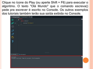 Clique no ícone do Play (ou aperte Shift + F6) para executar o
algoritmo. O texto "Olá Mundo" que o comando escreva()
pede pra escrever é escrito no Console. Os outros exemplos
dos tutoriais também terão sua saída exibida no Console.
 