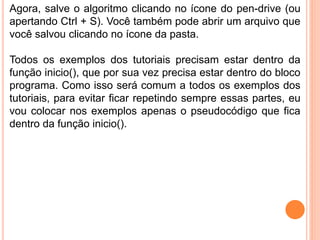 Agora, salve o algoritmo clicando no ícone do pen-drive (ou
apertando Ctrl + S). Você também pode abrir um arquivo que
você salvou clicando no ícone da pasta.
Todos os exemplos dos tutoriais precisam estar dentro da
função inicio(), que por sua vez precisa estar dentro do bloco
programa. Como isso será comum a todos os exemplos dos
tutoriais, para evitar ficar repetindo sempre essas partes, eu
vou colocar nos exemplos apenas o pseudocódigo que fica
dentro da função inicio().
 