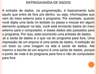 ENTRADA/SAÍDA DE DADOS
A entrada de dados, na programação, é basicamente tudo
aquilo que entra de fora pra dentro, ou seja, informações que
vem do meio externo para o programa. Por exemplo, quando
você digita uma tecla no teclado ou passa o mouse em algum
elemento qualquer na tela, você está enviando dados do meio
externo para o computador, e esses dados são passados para
o programa. Por isso, está ocorrendo uma entrada de dados.
Já a saída de dados é o que vai do programa para fora. Uma
impressão de um arquivo é uma saída de dados. A exibição de
um texto ou uma imagem na tela é saída de dados. Até
mesmo a escrita de um arquivo é uma saída de dados, porque
o ponto de vista é do programa para fora e não do computador
para fora.
 