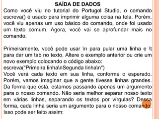 SAÍDA DE DADOS
Como você viu no tutorial do Portugol Studio, o comando
escreva() é usado para imprimir alguma coisa na tela. Porém,
você viu apenas um uso básico do comando, onde foi usado
um texto comum. Agora, você vai se aprofundar mais no
comando.
Primeiramente, você pode usar n para pular uma linha e t
para dar um tab no texto. Altere o exemplo anterior ou crie um
novo exemplo colocando o código abaixo:
escreva("Primeira linhanSegunda linhan")
Você verá cada texto em sua linha, conforme o esperado.
Porém, vamos imaginar que a gente tivesse linhas grandes.
Da forma que está, estamos passando apenas um argumento
para o nosso comando. Não seria melhor separar nosso texto
em várias linhas, separando os textos por vírgulas? Dessa
forma, cada linha seria um argumento para o nosso comando.
Isso pode ser feito assim:
 