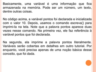 Basicamente, uma variável é uma informação que fica
armazenada na memória. Pode ser um número, um texto,
dentre outras coisas.
No código acima, a variável pontos foi declarada e inicializada
com o valor 10. Depois, usamos o comando escreva() para
imprimi-la na tela. Note que a palavra pontos aparece duas
vezes nesse comando. Na primeira vez, ele faz referência à
variável pontos que foi declarada.
Na segunda, ela imprime a palavra pontos literalmente.
Variáveis serão cobertas em detalhes em outro tutorial. Por
enquanto, você precisa apenas de uma noção básica desse
conceito, que foi dada.
 