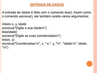 ENTRADA DE DADOS
A entrada de dados é feita com o comando leia(). Assim como
o comando escreva(), ele também aceita vários argumentos:
inteiro x, y, idade
escreva("Digite a sua idaden")
leia(idade)
escreva("Digite as suas coordenadasn")
leia(x, y)
escreva("Coordenadas:n", x, " e ", y, "n", "Idade:n", idade,
"n")
 