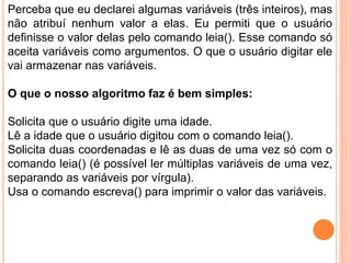 Perceba que eu declarei algumas variáveis (três inteiros), mas
não atribuí nenhum valor a elas. Eu permiti que o usuário
definisse o valor delas pelo comando leia(). Esse comando só
aceita variáveis como argumentos. O que o usuário digitar ele
vai armazenar nas variáveis.
O que o nosso algoritmo faz é bem simples:
Solicita que o usuário digite uma idade.
Lê a idade que o usuário digitou com o comando leia().
Solicita duas coordenadas e lê as duas de uma vez só com o
comando leia() (é possível ler múltiplas variáveis de uma vez,
separando as variáveis por vírgula).
Usa o comando escreva() para imprimir o valor das variáveis.
 