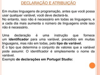 DECLARAÇÃO E ATRIBUIÇÃO
Em muitas linguagens de programação, antes que você possa
usar qualquer variável, você deve declará-la.
No entanto, isso não é necessário em todas as linguagens, e
a cada dia mais aumenta o número de linguagens onde isso
não é necessário.
Uma declaração é uma instrução que fornece
um identificador para uma variável, precedido em muitas
linguagens, mas não em todas, pelo tipo da variável.
É o tipo que determina o conjunto de valores que a variável
pode assumir. O identificador é simplesmente o nome da
variável.
Exemplo de declarações em Portugol Studio:
 