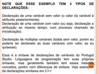 NOTE QUE ESSE EXEMPLO TEM 3 TIPOS DE
DECLARAÇÕES:
Declaração de uma variável sem valor (o valor da variável é
atribuído posteriormente).
Declaração de uma variável com valor (ou seja, declaração e
atribuição ao mesmo tempo, num processo chamado de
inicialização).
Declaração de múltiplas variáveis (todas sem valor, porém eu
poderia ter declarado as duas variáveis com valor, se eu
quisesse).
Essa é a sintaxe de declarações de variáveis do Portugol
Studio. Linguagens de programação tem suas próprias
sintaxes, mas geralmente também tem esses mesmos
conceitos, porém com diferenças de sintaxe. Veja exemplos
de declarações similares em C++:
 