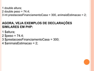1 double altura;
2 double peso = 74.4;
3 int prestacoesFinanciamentoCasa = 300, animaisEstimacao = 2;
AGORA, VEJA EXEMPLOS DE DECLARAÇÕES
SIMILARES EM PHP:
1 $altura;
2 $peso = 74.4;
3 $prestacoesFinanciamentoCasa = 300;
4 $animaisEstimacao = 2;
 
