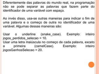 Diferentemente das palavras do mundo real, na programação
não se pode separar as palavras que fazem parte do
identificador de uma variável com espaço.
Ao invés disso, usa-se outras maneiras para indicar o fim de
uma palavra e o começo de outra no identificador de uma
variável. Algumas dessas maneiras são:
Usar o underline (snake_case). Exemplo: inteiro
jogos_perdidos_selecao = 10.
Usar uma letra maiúscula no começo de cada palavra, exceto
a primeira (camelCase). Exemplo: inteiro
jogosGanhosSelecao = 20.
 