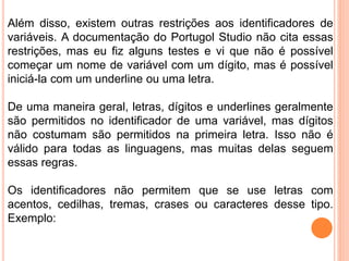 Além disso, existem outras restrições aos identificadores de
variáveis. A documentação do Portugol Studio não cita essas
restrições, mas eu fiz alguns testes e vi que não é possível
começar um nome de variável com um dígito, mas é possível
iniciá-la com um underline ou uma letra.
De uma maneira geral, letras, dígitos e underlines geralmente
são permitidos no identificador de uma variável, mas dígitos
não costumam são permitidos na primeira letra. Isso não é
válido para todas as linguagens, mas muitas delas seguem
essas regras.
Os identificadores não permitem que se use letras com
acentos, cedilhas, tremas, crases ou caracteres desse tipo.
Exemplo:
 