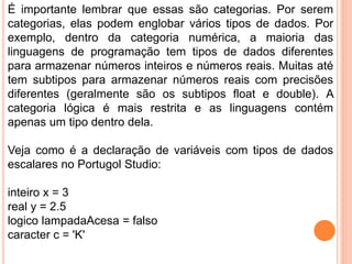 É importante lembrar que essas são categorias. Por serem
categorias, elas podem englobar vários tipos de dados. Por
exemplo, dentro da categoria numérica, a maioria das
linguagens de programação tem tipos de dados diferentes
para armazenar números inteiros e números reais. Muitas até
tem subtipos para armazenar números reais com precisões
diferentes (geralmente são os subtipos float e double). A
categoria lógica é mais restrita e as linguagens contém
apenas um tipo dentro dela.
Veja como é a declaração de variáveis com tipos de dados
escalares no Portugol Studio:
inteiro x = 3
real y = 2.5
logico lampadaAcesa = falso
caracter c = 'K'
 