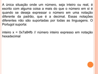 A única situação onde um número, seja inteiro ou real, é
escrito com alguma coisa a mais do que o número em si é
quando se deseja expressar o número em uma notação
diferente da padrão, que é a decimal. Essas notações
diferentes não são suportadas por todas as linguagens. O
Portugol suporta:
inteiro x = 0x7a84fb // número inteiro expresso em notação
hexadecimal
 