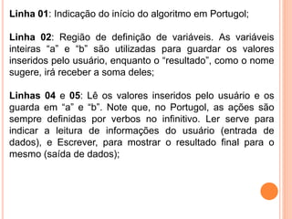 Linha 01: Indicação do início do algoritmo em Portugol;
Linha 02: Região de definição de variáveis. As variáveis
inteiras “a” e “b” são utilizadas para guardar os valores
inseridos pelo usuário, enquanto o “resultado”, como o nome
sugere, irá receber a soma deles;
Linhas 04 e 05: Lê os valores inseridos pelo usuário e os
guarda em “a” e “b”. Note que, no Portugol, as ações são
sempre definidas por verbos no infinitivo. Ler serve para
indicar a leitura de informações do usuário (entrada de
dados), e Escrever, para mostrar o resultado final para o
mesmo (saída de dados);
 