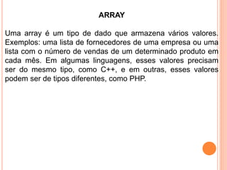 ARRAY
Uma array é um tipo de dado que armazena vários valores.
Exemplos: uma lista de fornecedores de uma empresa ou uma
lista com o número de vendas de um determinado produto em
cada mês. Em algumas linguagens, esses valores precisam
ser do mesmo tipo, como C++, e em outras, esses valores
podem ser de tipos diferentes, como PHP.
 