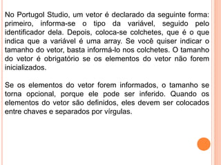 No Portugol Studio, um vetor é declarado da seguinte forma:
primeiro, informa-se o tipo da variável, seguido pelo
identificador dela. Depois, coloca-se colchetes, que é o que
indica que a variável é uma array. Se você quiser indicar o
tamanho do vetor, basta informá-lo nos colchetes. O tamanho
do vetor é obrigatório se os elementos do vetor não forem
inicializados.
Se os elementos do vetor forem informados, o tamanho se
torna opcional, porque ele pode ser inferido. Quando os
elementos do vetor são definidos, eles devem ser colocados
entre chaves e separados por vírgulas.
 