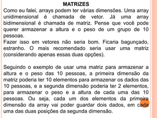 MATRIZES
Como eu falei, arrays podem ter várias dimensões. Uma array
unidimensional é chamada de vetor. Já uma array
bidimensional é chamada de matriz. Pense que você pode
querer armazenar a altura e o peso de um grupo de 10
pessoas.
Fazer isso em vetores não seria bom. Ficaria bagunçado,
estranho. O mais recomendado seria usar uma matriz
(considerando apenas essas duas opções).
Seguindo o exemplo de usar uma matriz para armazenar a
altura e o peso das 10 pessoas, a primeira dimensão da
matriz poderia ter 10 elementos para armazenar os dados das
10 pessoas, e a segunda dimensão poderia ter 2 elementos,
para armazenar o peso e a altura de cada uma das 10
pessoas. Ou seja, cada um dos elementos da primeira
dimensão da array vai poder guardar dois dados, em cada
uma das duas posições da segunda dimensão.
 