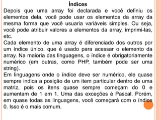 Índices
Depois que uma array foi declarada e você definiu os
elementos dela, você pode usar os elementos da array da
mesma forma que você usuaria variáveis simples. Ou seja,
você pode atribuir valores a elementos da array, imprimi-las,
etc.
Cada elemento de uma array é diferenciado dos outros por
um índice único, que é usado para acessar o elemento da
array. Na maioria das linguagens, o índice é obrigatoriamente
numérico (em outras, como PHP, também pode ser uma
string).
Em linguagens onde o índice deve ser numérico, ele quase
sempre indica a posição de um item particular dentro de uma
matriz, pois os itens quase sempre começam do 0 e
aumentam de 1 em 1. Uma das exceções é Pascal. Porém,
em quase todas as linguagens, você começará com o índice
0. Isso é o mais comum.
 
