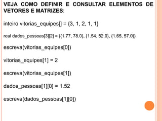 VEJA COMO DEFINIR E CONSULTAR ELEMENTOS DE
VETORES E MATRIZES:
inteiro vitorias_equipes[] = {3, 1, 2, 1, 1}
real dados_pessoas[3][2] = {{1.77, 78.0}, {1.54, 52.0}, {1.65, 57.0}}
escreva(vitorias_equipes[0])
vitorias_equipes[1] = 2
escreva(vitorias_equipes[1])
dados_pessoas[1][0] = 1.52
escreva(dados_pessoas[1][0])
 