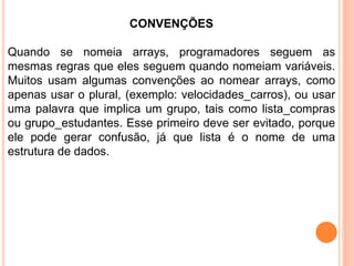 CONVENÇÕES
Quando se nomeia arrays, programadores seguem as
mesmas regras que eles seguem quando nomeiam variáveis.
Muitos usam algumas convenções ao nomear arrays, como
apenas usar o plural, (exemplo: velocidades_carros), ou usar
uma palavra que implica um grupo, tais como lista_compras
ou grupo_estudantes. Esse primeiro deve ser evitado, porque
ele pode gerar confusão, já que lista é o nome de uma
estrutura de dados.
 