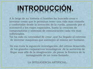 A lo largo de su historia el hombre ha buscado crear e
inventar cosas que le permitan tener una vida mas cómoda
y confortable desde la invención de la rueda, pasando por el
automóvil y los viajes espaciales, hasta la creación de
computadoras y sistemas de comunicación cada vez mas
sofisticados.
Tal ha sido su necesidad de crear ,que ha llegado al extremo
de inventar maquinas que asemejen al mismo ser humano.
De eso trata la siguiente investigación, del ultimo desarrollo
de los grandes corporativos tecnológicos ,de la ambición de
llegar mas allá de la imaginación ,de pasar la frontera de lo
inimaginable de un tema llamado.
LA INTELIGENCIA ARTIFICIAL.
 