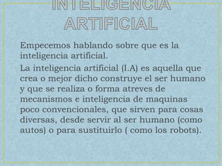 • Empecemos hablando sobre que es la
inteligencia artificial.
• La inteligencia artificial (I.A) es aquella que
crea o mejor dicho construye el ser humano
y que se realiza o forma atreves de
mecanismos e inteligencia de maquinas
poco convencionales, que sirven para cosas
diversas, desde servir al ser humano (como
autos) o para sustituirlo ( como los robots).
 