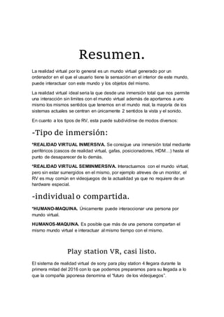 Resumen.
La realidad virtual por lo general es un mundo virtual generado por un
ordenador en el que el usuario tiene la sensación en el interior de este mundo,
puede interactuar con este mundo y los objetos del mismo.
La realidad virtual ideal seria la que desde una inmersión total que nos permite
una interacción sin limites con el mundo virtual además de aportarnos a uno
mismo los mismos sentidos que tenemos en el mundo real, la mayoría de los
sistemas actuales se centran en únicamente 2 sentidos la vista y el sonido.
En cuanto a los tipos de RV, esta puede subdividirse de modos diversos:
-Tipo de inmersión:
*REALIDAD VIRTUAL INMERSIVA. Se consigue una inmersión total mediante
periféricos (cascos de realidad virtual, gafas, posicionadores, HDM…) hasta el
punto de desaparecer de lo demás.
*REALIDAD VIRTUAL SEMIINMERSIVA. Interactuamos con el mundo virtual,
pero sin estar sumergidos en el mismo, por ejemplo atreves de un monitor, el
RV es muy común en videojuegos de la actualidad ya que no requiere de un
hardware especial.
-individual o compartida.
*HUMANO-MAQUINA. Únicamente puede interaccionar una persona por
mundo virtual.
HUMANOS-MAQUINA. Es posible que más de una persona compartan el
mismo mundo virtual e interactuar al mismo tiempo con el mismo.
Play station VR, casi listo.
El sistema de realidad virtual de sony para play station 4 llegara durante la
primera mitad del 2016 con lo que podemos prepararnos para su llegada a lo
que la compañía japonesa denomina el “futuro de los videojuegos”.
 