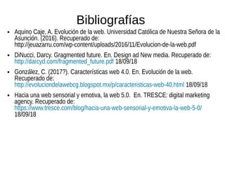 Bibliografías
● Aquino Caje, A. Evolución de la web. Universidad Católica de Nuestra Señora de la
Asunción. (2016). Recuperado de:
http://jeuazarru.com/wp-content/uploads/2016/11/Evolucion-de-la-web.pdf
● DiNucci, Darcy. Gragmented future. En. Design ad New media. Recuperado de:
http://darcyd.com/fragmented_future.pdf 18/09/18
● González, C. (2017?). Características web 4.0. En. Evolución de la web.
Recuperado de:
http://evoluciondelawebcg.blogspot.mx/p/caracteristicas-web-40.html 18/09/18
● Hacia una web sensorial y emotiva, la web 5.0. En. TRESCE: digital marketing
agency. Recuperado de:
https://www.tresce.com/blog/hacia-una-web-sensorial-y-emotiva-la-web-5-0/
18/09/18
 