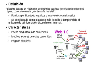 ● Definición
“Sistema basado en hipertexto, que permite clasificar información de diversos
tipos , conocido como la gran telaraña mundial”.
● Funciona por hipertexto y gráficos e incluye efectos multimedios
● Es considerado como el acceso más sencillo y comprensible al
universo de la información disponible en Internet.
● Características
➢ Pocos productores de contenidos.
➢ Muchos lectores de estos contenidos.
➢ Paginas estáticas.
 