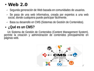 ●
Web 2.0
✔ Segunda generación de Web basada en comunidades de usuarios.
✔ Se pasa de una web informativa, creada por expertos a una web
social, donde cualquiera puede participar fácilmente.
✔ Basa su desarrollo en CMS (Sistemas de Gestión de Contenidos).
● ¿Qué es un CMS?
Un Sistema de Gestión de Contenidos (Content Management System),
permite la creación y administración de contenidos principalmente en
páginas web.
 