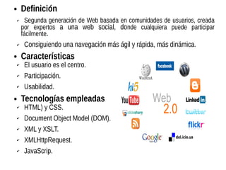● Definición
✔ Segunda generación de Web basada en comunidades de usuarios, creada
por expertos a una web social, donde cualquiera puede participar
fácilmente.
✔ Consiguiendo una navegación más ágil y rápida, más dinámica.
● Características
✔ El usuario es el centro.
✔ Participación.
✔ Usabilidad.
● Tecnologías empleadas
✔ HTML) y CSS.
✔ Document Object Model (DOM).
✔ XML y XSLT.
✔ XMLHttpRequest.
✔ JavaScrip.
 