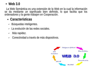 ● Web 3.0
La Web Semántica es una extensión de la Web en la cual la información
se da mediante un significado bien definido, lo que facilita que los
ordenadores y la gente trabajen en Cooperación.
● Características
✔ Búsquedas inteligentes.
✔ La evolución de las redes sociales.
✔ Más rapidez.
✔ Conectividad a través de más dispositivos.
 