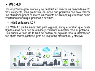 ● Web 4.0
Es el próximo gran avance y se centrará en ofrecer un comportamiento
más inteligente, más predictivo, de modo que podamos con sólo realizar
una afirmación poner en marca un conjunto de acciones que tendrán como
resultando aquello que pedimos o decimos.
● ¿Qué es la web 4.0?
La Web 4.0 ya ha empezado para algunos, aunque tendrán que pasar
algunos años para que se afiance y comience a mostrar todo su potencial.
Esta nueva versión de la Red se basará en explotar toda la información
que ahora mismo contiene, pero de una forma más natural y efectiva.
 