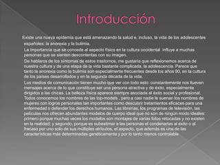 Existe una nueva epidemia que está amenazando la salud e, incluso, la vida de los adolescentes
españoles: la anorexia y la bulimia.
La importancia que se concede al aspecto físico en la cultura occidental influye a muchas
personas que se sienten descontentas con su imagen.
De hablaros de los síntomas de estos trastornos, me gustaría que reflexionemos acerca de
nuestra cultura y de una etapa de la vida bastante complicada, la adolescencia. Parece que
tanto la anorexia como la bulimia son especialmente frecuentes desde los años 80, en la cultura
de los países desarrollados y en la segunda década de la vida.
Los medios de comunicación tienen mucho que ver con todo esto: constantemente nos llueven
mensajes acerca de lo que constituye ser una persona atractiva y de éxito, especialmente
dirigidos a las chicas. La belleza física aparece siempre asociada al éxito social y profesional.
Todos conocemos los nombres de las top-models , pero a casi nadie le suenan los nombres de
mujeres con logros personales tan importantes como descubrir tratamientos eficaces para una
enfermedad o defender los derechos humanos. Las librerías, los programas de televisión, las
películas nos ofrecen abundantes modelos de cuerpo ideal que no son de ningún modo ideales:
primero porque muchas veces los modelos son montajes de varias fotos retocadas y no existen
en la realidad; y segundo, porque es subestimar a las personas el condenarlas al éxito o al
fracaso por uno solo de sus múltiples atributos, el aspecto, que además es una de las
características más determinadas genéticamente y por lo tanto menos controlable
 