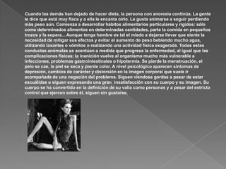 Cuando las demás han dejado de hacer dieta, la persona con anorexia continúa. La gente
le dice que está muy flaca y a ella le encanta oírlo. Le gusta animarse a seguir perdiendo
más peso aún. Comienza a desarrollar hábitos alimentarios particulares y rígidos: sólo
come determinados alimentos en determinadas cantidades, parte la comida en pequeños
trozos y la separa... Aunque tenga hambre es tal el miedo a dejarse llevar que siente la
necesidad de mitigar sus efectos y evitar el aumento de peso bebiendo mucho agua,
utilizando laxantes o vómitos o realizando una actividad física exagerada. Todas estas
conductas anómalas se acentúan a medida que progresa la enfermedad, al igual que las
complicaciones físicas: la inanición vuelve al organismo mucho más vulnerable a
infecciones, problemas gastrointestinales o hipotermia. Se pierde la menstruación, el
pelo se cae, la piel se seca y pierde color. A nivel psicológico aparecen síntomas de
depresión, cambios de carácter y distorsión en la imagen corporal que suele ir
acompañada de una negación del problema. Siguen viéndose gordas a pesar de estar
escuálidas o siguen expresando una gran insatisfacción con su cuerpo y su imagen. Su
cuerpo se ha convertido en la definición de su valía como personas y a pesar del estricto
control que ejercen sobre él, siguen sin gustarse.
 
