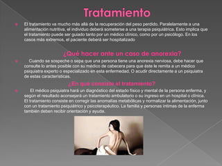  El tratamiento va mucho más allá de la recuperación del peso perdido. Paralelamente a una
alimentación nutritiva, el individuo deberá someterse a una terapia psiquiátrica. Esto implica que
el tratamiento puede ser guiado tanto por un médico clínico, como por un psicólogo. En los
casos más extremos, el paciente deberá ser hospitalizado
¿Qué hacer ante un caso de anorexia?
 Cuando se sospeche o sepa que una persona tiene una anorexia nerviosa, debe hacer que
consulte lo antes posible con su médico de cabecera para que éste le remita a un médico
psiquiatra experto o especializado en esta enfermedad. O acudir directamente a un psiquiatra
de estas características.
¿En qué consiste el tratamiento?
 El médico psiquiatra hará un diagnóstico del estado físico y mental de la persona enferma, y
según el resultado aconsejará un tratamiento ambulatorio o su ingreso en un hospital o clínica.
El tratamiento consiste en corregir las anomalías metabólicas y normalizar la alimentación, junto
con un tratamiento psiquiátrico y psicoterapéutico. La familia y personas íntimas de la enferma
también deben recibir orientación y ayuda.
 