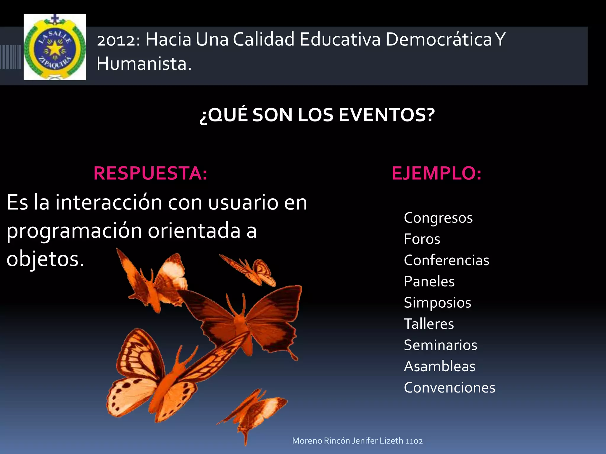 2012: Hacia Una Calidad Educativa Democrática Y
         Humanista.

                    ¿QUÉ SON LOS EVENTOS?

         RESPUESTA:                                    EJEMPLO:
Es la interacción con usuario en
                                                           Congresos
programación orientada a                                   Foros
objetos.                                                   Conferencias
                                                           Paneles
                                                           Simposios
                                                           Talleres
                                                           Seminarios
                                                           Asambleas
                                                           Convenciones


                               Moreno Rincón Jenifer Lizeth 1102
 