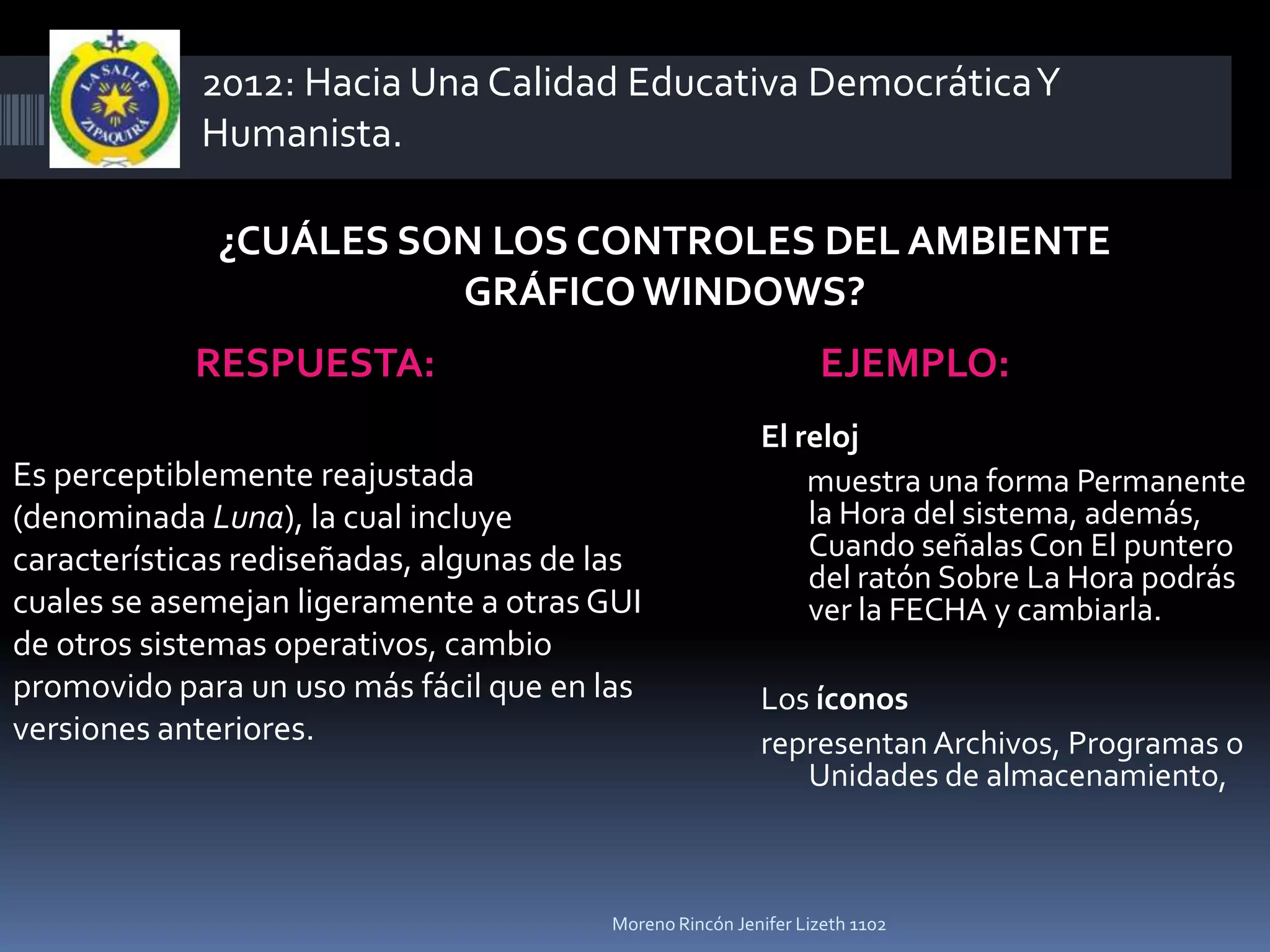 2012: Hacia Una Calidad Educativa Democrática Y
            Humanista.

              ¿CUÁLES SON LOS CONTROLES DEL AMBIENTE
                        GRÁFICO WINDOWS?
            RESPUESTA:                                          EJEMPLO:
                                                         El reloj
Es perceptiblemente reajustada                               muestra una forma Permanente
(denominada Luna), la cual incluye                           la Hora del sistema, además,
características rediseñadas, algunas de las                  Cuando señalas Con El puntero
                                                             del ratón Sobre La Hora podrás
cuales se asemejan ligeramente a otras GUI                   ver la FECHA y cambiarla.
de otros sistemas operativos, cambio
promovido para un uso más fácil que en las               Los íconos
versiones anteriores.                                    representan Archivos, Programas o
                                                            Unidades de almacenamiento,



                                        Moreno Rincón Jenifer Lizeth 1102
 
