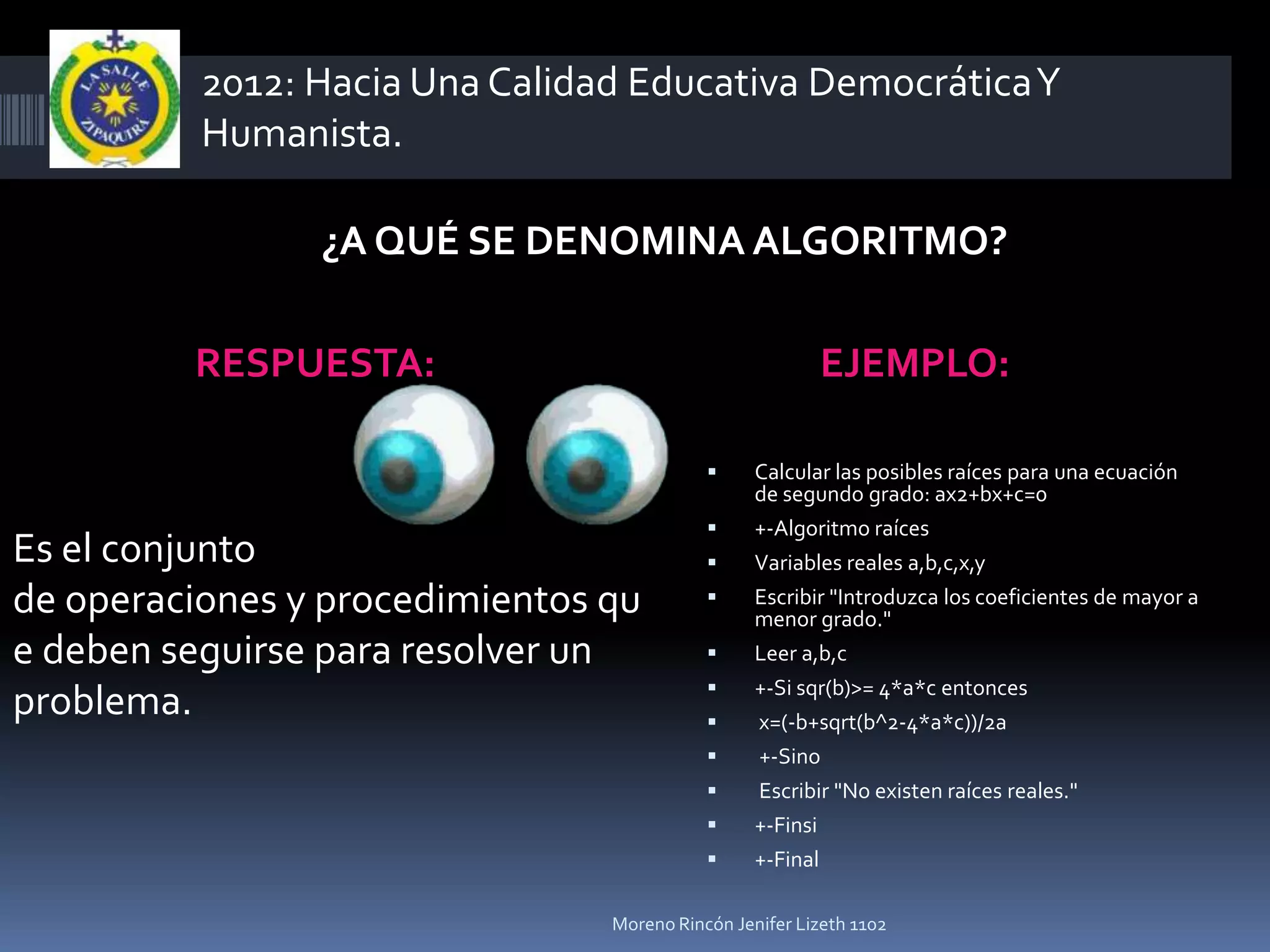 2012: Hacia Una Calidad Educativa Democrática Y
          Humanista.

                ¿A QUÉ SE DENOMINA ALGORITMO?

         RESPUESTA:                                     EJEMPLO:

                                                Calcular las posibles raíces para una ecuación
                                                 de segundo grado: ax2+bx+c=0
                                                +-Algoritmo raíces
Es el conjunto                                  Variables reales a,b,c,x,y
de operaciones y procedimientos qu              Escribir "Introduzca los coeficientes de mayor a
                                                 menor grado."
e deben seguirse para resolver un               Leer a,b,c
                                                +-Si sqr(b)>= 4*a*c entonces
problema.                                       x=(-b+sqrt(b^2-4*a*c))/2a
                                                +-Sino
                                                Escribir "No existen raíces reales."
                                                +-Finsi
                                                +-Final

                                Moreno Rincón Jenifer Lizeth 1102
 